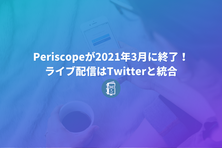 Periscopeが2021年3月までに終了すると発表！ライブ配信はTwitterに統合。