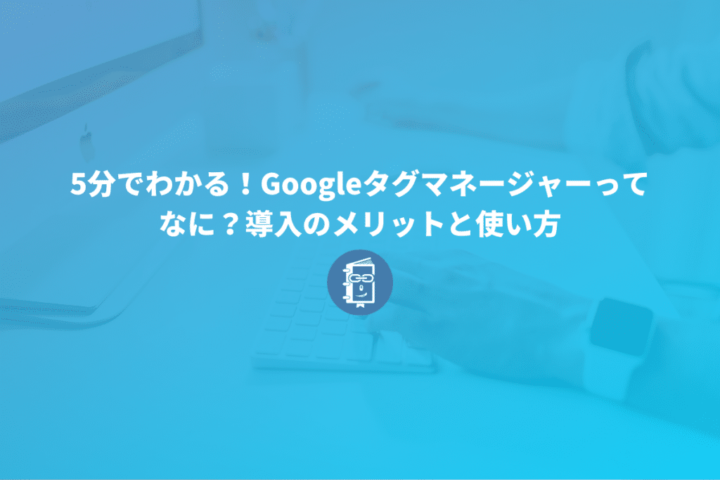 5分でわかる！Googleタグマネージャーってなに？導入のメリットと使い方